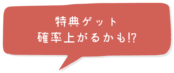 特典ゲット確率上がるかも!?